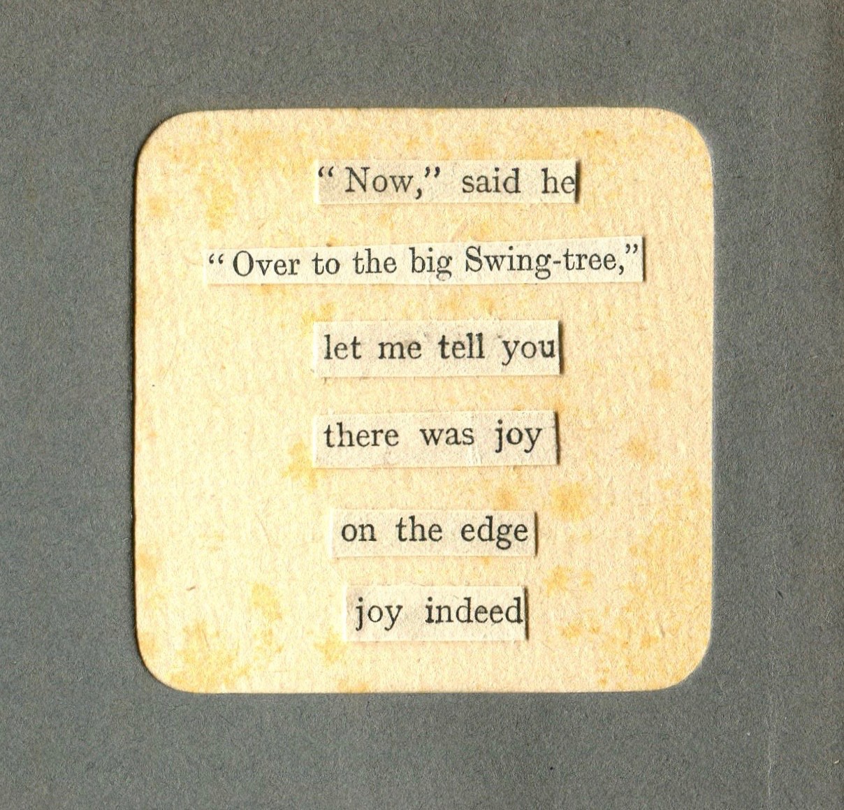 collage poem in a rounded corner square frame with words that say now said he over to the big swing-tree
        			let me tell you there was joy on the edge joy indeed