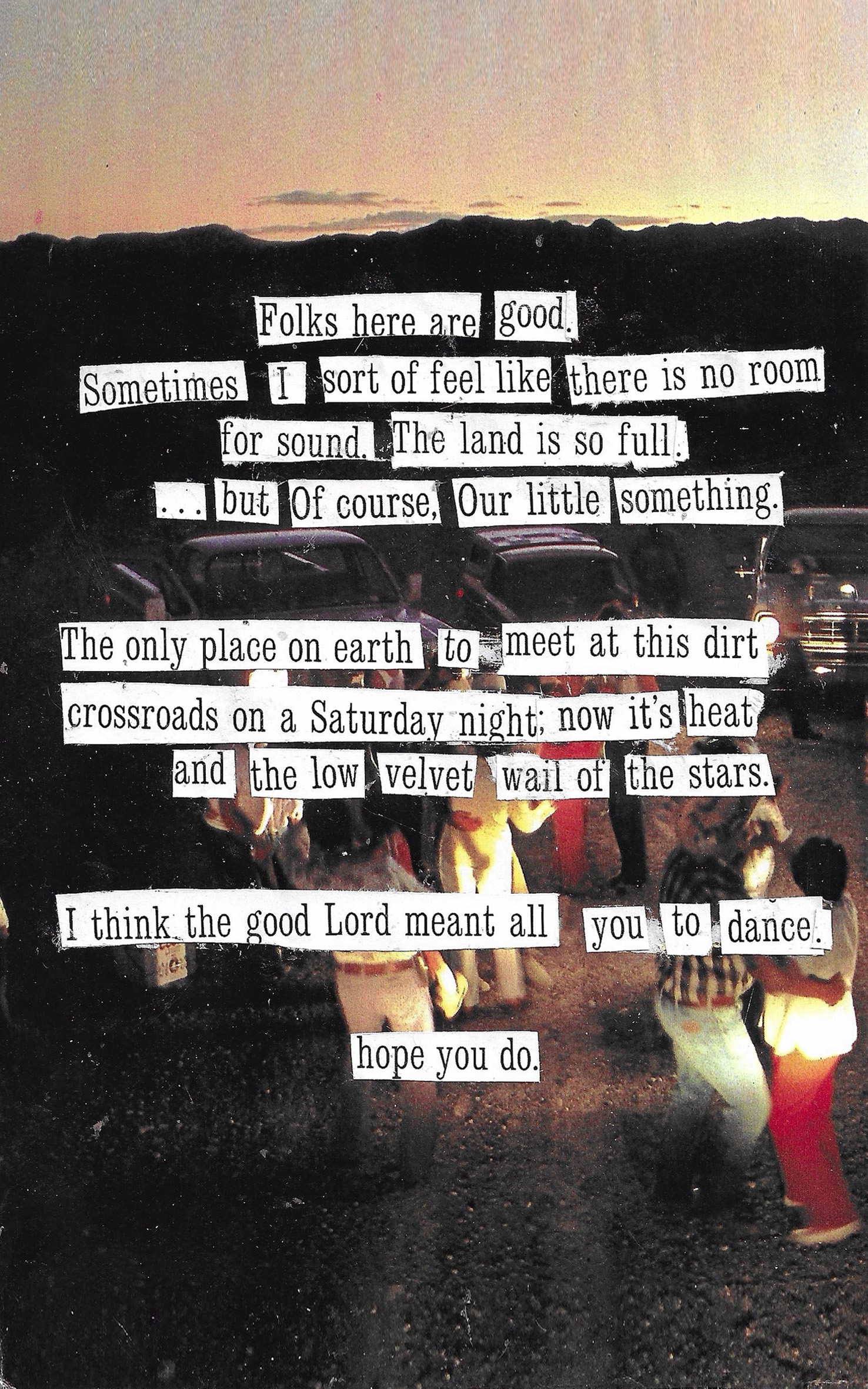 collage poem that says folks here are good sometimes i feel like
there is no room for sound the land is so full but of course our little
something the only place on earth to meet at this dirt crossroads on a
saturday night now that its heat and the low velvet wall of the stars i
think the good lord meant all you to dance hope you do